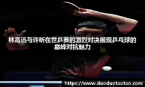 林高远与许昕在世乒赛的激烈对决展现乒乓球的巅峰对抗魅力
